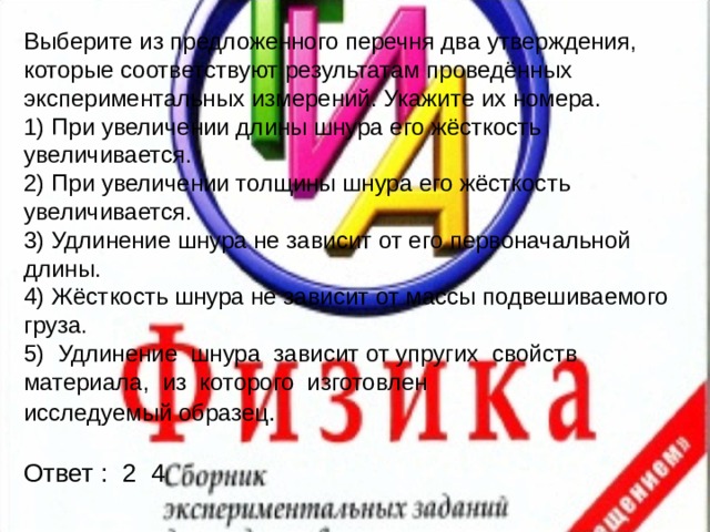 Выберите из предложенного перечня два утверждения, которые соответствуют результатам проведённых экспериментальных измерений. Укажите их номера. 1) При увеличении длины шнура его жёсткость увеличивается. 2) При увеличении толщины шнура его жёсткость увеличивается. 3) Удлинение шнура не зависит от его первоначальной длины. 4) Жёсткость шнура не зависит от массы подвешиваемого груза. 5) Удлинение шнура зависит от упругих свойств материала, из которого изготовлен исследуемый образец . Ответ : 2 4 