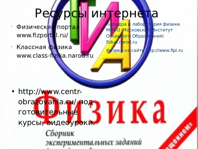 Ресурсы интернета Кафедра и лаборатория физики МИОО (Московский Институт Открытого Образования) fizkaf.narod.ru физике на сайте http://www.fipi.ru   Физический портал www.fizportal.ru/ Классная физика  www.class-fizika.narod.ru http://www.centr-obrazovania.ru/ подготовительные курсы, видеоуроки.  