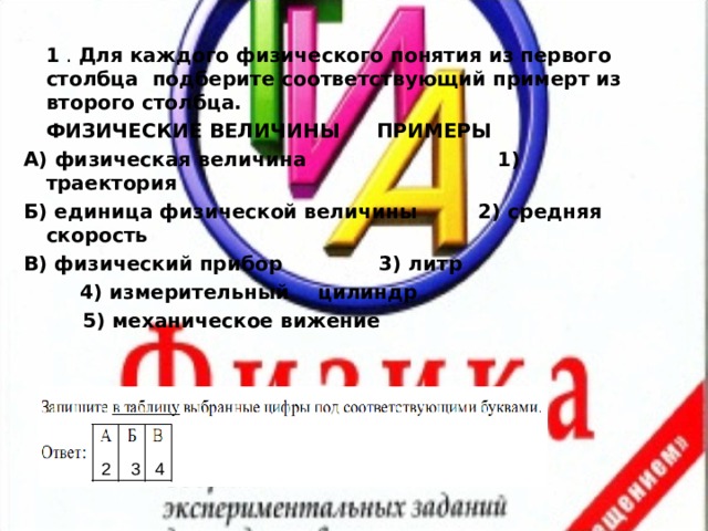  1 . Для каждого физического понятия из первого столбца подберите соответствующий примерт из второго столбца.   ФИЗИЧЕСКИЕ ВЕЛИЧИНЫ   ПРИМЕРЫ      A) физическая величина 1) траектория Б) единица физической величины 2) средняя скорость B) физический прибор   3) литр        4) измерительный        цилиндр        5) механическое вижение 2 3 4 