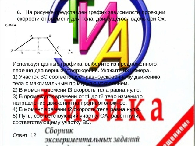 6.  На рисунке представлен график зависимости проекции скорости от времени для тела, движущегося вдоль оси Ох . Используя данные графика, выберите из предложенного перечня два верных утверждения. Укажите их номера. 1) Участок ВС соответствует равноускоренному движению тела с максимальным по модулю ускорением. 2) В момент времени t3 скорость тела равна нулю. 3) В промежуток времени от t1 до t2 тело изменило направление движения на противоположное. 4) В момент времени t2 скорость тела равна нулю. 5) Путь, соответствующий участку OA, равен пути, соответствующему участку ВС. Ответ 12 