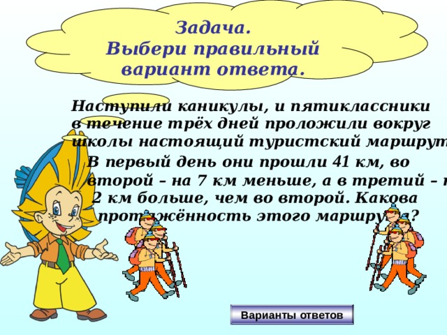 Задача. Выбери правильный вариант ответа. Наступили каникулы, и пятиклассники в течение трёх дней проложили вокруг школы настоящий туристский маршрут.  В первый день они прошли 41 км, во  второй – на 7 км меньше, а в третий – на  2 км больше, чем во второй. Какова  протяжённость этого маршрута? Варианты ответов 