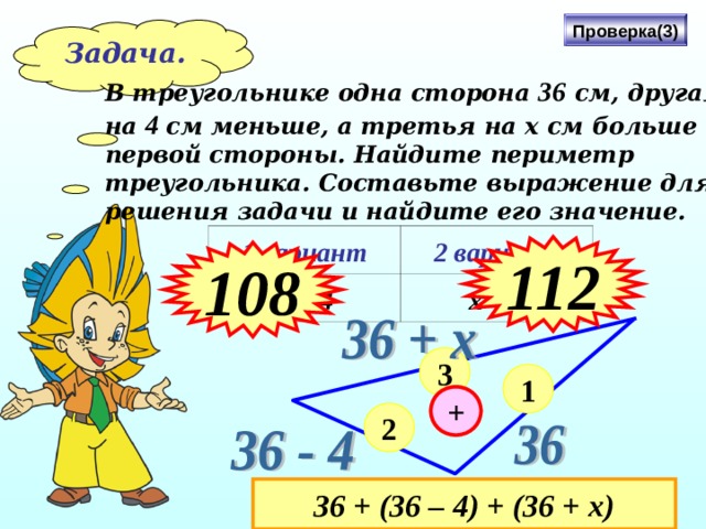 Проверка(3) Задача. В треугольнике одна сторона 36 см, другая на 4 см меньше, а третья на х см больше первой стороны. Найдите периметр треугольника. Составьте выражение для решения задачи и найдите его значение. 1 вариант х = 4 2 вариант х = 8 112 108 3 1 + 2 З6 + (36 – 4) + (36 + х) 