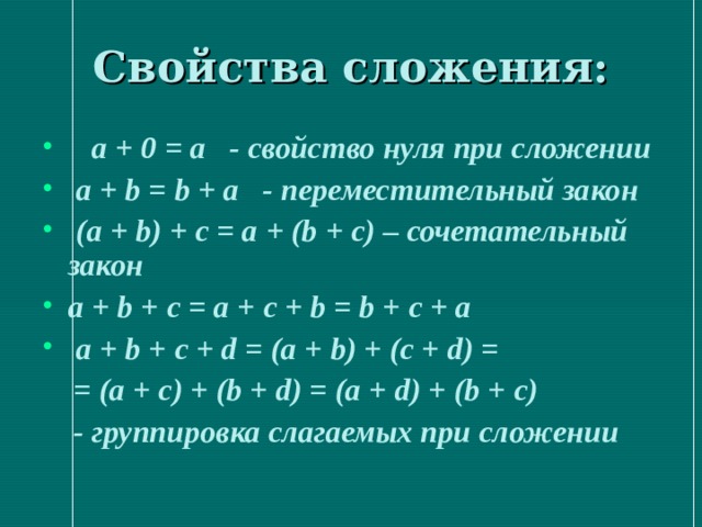 Свойства сложения:  а + 0 = а - свойство нуля при сложении  a + b = b + a - переместительный закон  (а + b) + с = а + (b + с) – сочетательный закон а + b + с = а + с + b = b + с + а  а + b + с + d = (а + b) + (с + d) =  = (а + с) + (b + d) = (а + d) + (b + с)   - группировка слагаемых при сложении 