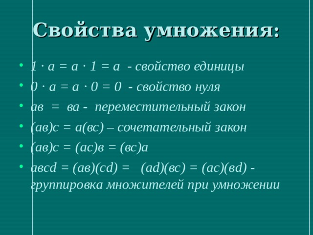 Свойства умножения: 1 · а = а · 1 = а - свойство единицы 0 · а = а · 0 = 0 - свойство нуля ав = ва - переместительный закон (ав)с = а(вс) – сочетательный закон (ав)с = (ас)в = (вс)а авсd = (ав)(сd) = (аd)(вс) = (ас)(в d ) - группировка множителей при умножении 