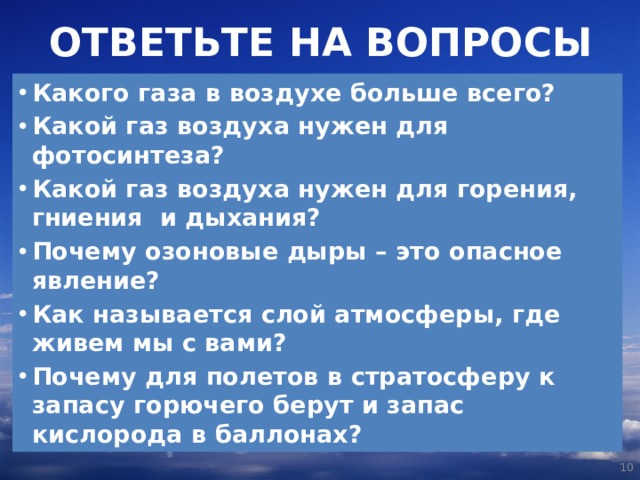 ОТВЕТЬТЕ НА ВОПРОСЫ Какого газа в воздухе больше всего? Какой газ воздуха нужен для фотосинтеза? Какой газ воздуха нужен для горения, гниения и дыхания? Почему озоновые дыры – это опасное явление? Как называется слой атмосферы, где живем мы с вами? Почему для полетов в стратосферу к запасу горючего берут и запас кислорода в баллонах?   