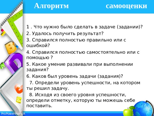 Алгоритм самооценки   1 . Что нужно было сделать в задаче (задании)? 2. Удалось получить результат? 3 . Справился полностью правильно или с ошибкой? 4 . Справился полностью самостоятельно или с помощью ? 5. Какое умение развивали при выполнении задания? 6 . Каков был уровень задачи (задания)?  7. Определи уровень успешности, на котором ты решил задачу.  8. Исходя из своего уровня успешности, определи отметку, которую ты можешь себе поставить. 