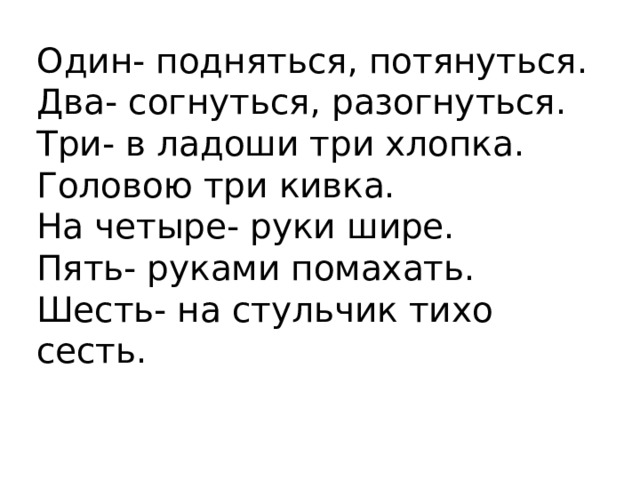 Один- подняться, потянуться.  Два- согнуться, разогнуться.  Три- в ладоши три хлопка.  Головою три кивка.  На четыре- руки шире.  Пять- руками помахать.  Шесть- на стульчик тихо сесть.   
