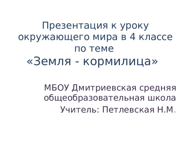 Презентация к уроку окружающего мира в 4 классе по теме  «Земля - кормилица»  МБОУ Дмитриевская средняя общеобразовательная школа Учитель: Петлевская Н.М . 