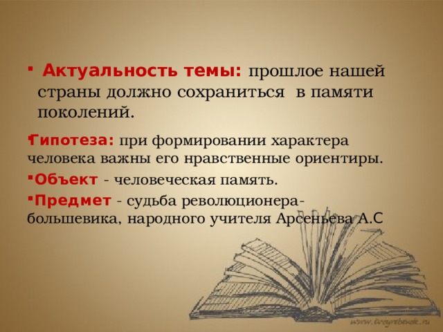  Актуальность темы: прошлое нашей страны должно сохраниться в памяти поколений. Гипотеза:   при формировании характера человека важны его нравственные ориентиры.  Объект - человеческая память.  Предмет  - судьба революционера-большевика, народного учителя Арсеньева А. С 