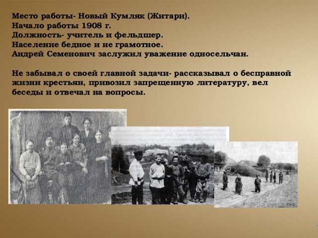 Место работы- Новый Кумляк (Житари). Начало работы 1908 г. Должность- учитель и фельдшер. Население бедное и не грамотное. Андрей Семенович заслужил уважение односельчан.  Не забывал о своей главной задачи- рассказывал о бесправной жизни крестьян, привозил запрещенную литературу, вел беседы и отвечал на вопросы. 