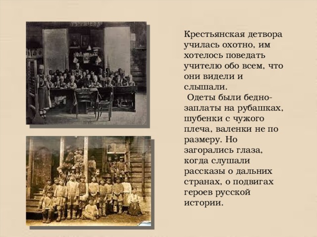 Крестьянская детвора училась охотно, им хотелось поведать учителю обо всем, что они видели и слышали.  Одеты были бедно- заплаты на рубашках, шубенки с чужого плеча, валенки не по размеру. Но загорались глаза, когда слушали рассказы о дальних странах, о подвигах героев русской истории. 