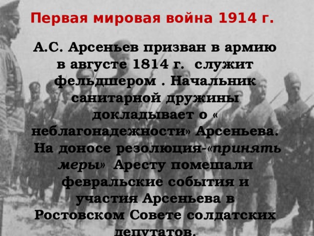 Первая мировая война 1914 г. А.С. Арсеньев призван в армию в августе 1814 г. служит фельдшером . Начальник санитарной дружины докладывает о « неблагонадежности» Арсеньева.  На доносе резолюция- «принять меры» Аресту помешали февральские события и участия Арсеньева в Ростовском Совете солдатских депутатов. 