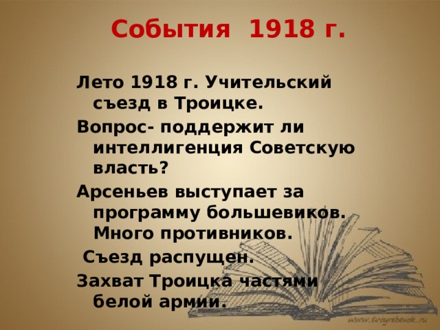 События 1918 г. Лето 1918 г. Учительский съезд в Троицке. Вопрос- поддержит ли интеллигенция Советскую власть? Арсеньев выступает за программу большевиков. Много противников.  Съезд распущен. Захват Троицка частями белой армии.  