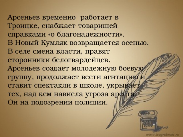 Арсеньев временно работает в Троицке, снабжает товарищей справками «о благонадежности». В Новый Кумляк возвращается осенью. В селе смена власти, правят сторонники белогвардейцев. Арсеньев создает молодежную боевую группу, продолжает вести агитацию и ставит спектакли в школе, укрывает тех, над кем нависла угроза ареста. Он на подозрении полиции.  