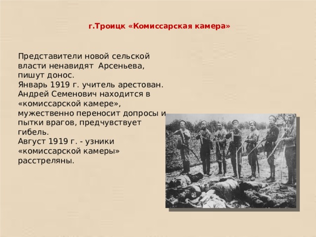 г.Троицк «Комиссарская камера»   Представители новой сельской власти ненавидят Арсеньева, пишут донос. Январь 1919 г. учитель арестован. Андрей Семенович находится в «комиссарской камере», мужественно переносит допросы и пытки врагов, предчувствует гибель. Август 1919 г. - узники «комиссарской камеры» расстреляны. 