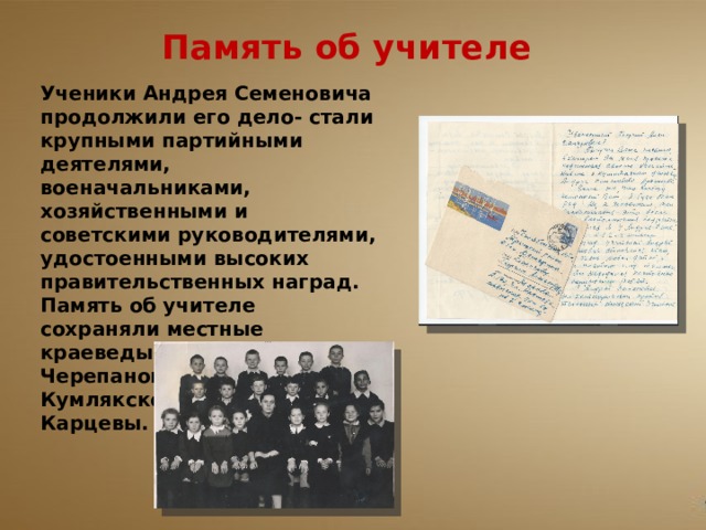 Память об учителе   Ученики Андрея Семеновича продолжили его дело- стали крупными партийными деятелями, военачальниками, хозяйственными и советскими руководителями, удостоенными высоких правительственных наград. Память об учителе сохраняли местные краеведы- Г.А Борисов, А. Черепанов, учителя Ново-Кумлякской школы Карцевы. 