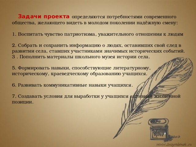  Задачи проекта определяются  потребностями современного общества, желающего видеть в молодом поколении надёжную смену:    1. Воспитать чувство патриотизма, уважительного отношения к людям   2. Собрать и сохранить информацию о людях, оставивших свой след в развитии села, ставших участниками значимых исторических событий.  3 . Пополнить материалы школьного музея истории села.   5. Формировать навыки, способствующие литературному, историческому, краеведческому образованию учащихся.   6. Развивать коммуникативные навыки учащихся.   7. Создавать условия для выработки у учащихся активной жизненной позиции. 