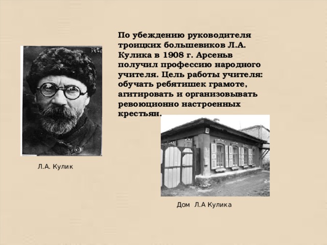 По убеждению руководителя троицких большевиков Л.А. Кулика в 1908 г. Арсеньв получил профессию народного учителя. Цель работы учителя: обучать ребятишек грамоте, агитировать и организовывать ревоюционно настроенных крестьян. Л.А. Кулик Дом Л.А Кулика 