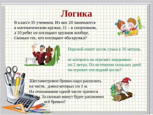 Логика В классе 35 учеников. Из них 20 занимаются в математическом кружке, 11 – в спортивном, а 10 ребят не посещают кружков вообще. Сколько тех, кто посещают оба кружка?  Портной имеет кусок сукна в 16 метров,  от которого он отрезает ежедневно  по 2 метра. По истечении скольких дней  он отрежет последний кусок?   Шестиметровое бревно надо распилить  на части, длина которых по 1 м.  На отпиливание одной части тратится  2 мин. За сколько минут будет распилено  всё бревно?