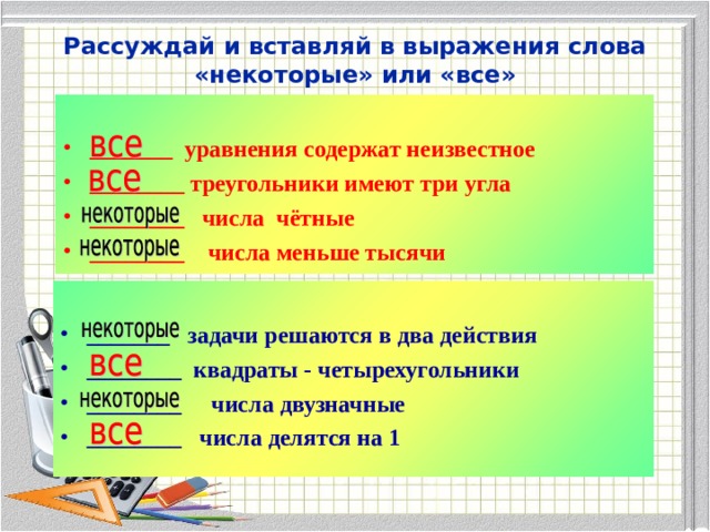 Рассуждай и вставляй в выражения слова «некоторые» или «все»  _______ уравнения содержат неизвестное ________ треугольники имеют три угла ________ числа чётные ________ числа меньше тысячи