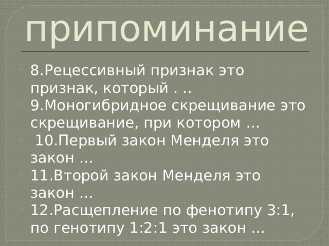 припоминание 8.Рецессивный признак это признак, который . .. 9.Моногибридное скрещивание это скрещивание, при котором …  10.Первый закон Менделя это закон … 11.Второй закон Менделя это закон … 12.Расщепление по фенотипу 3:1, по генотипу 1:2:1 это закон … 