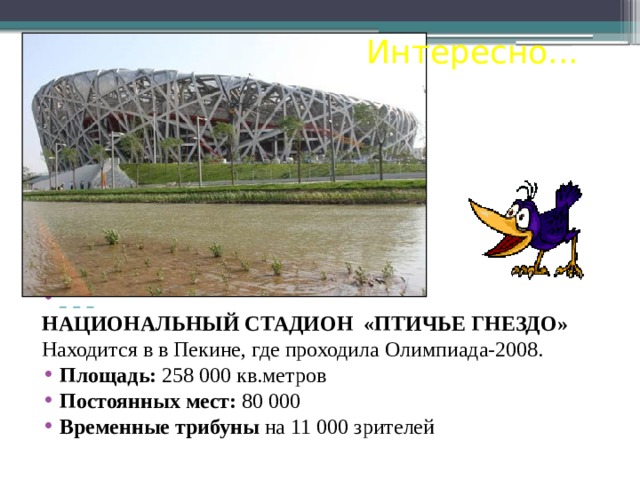 Интересно...        НАЦИОНАЛЬНЫЙ СТАДИОН «ПТИЧЬЕ ГНЕЗДО»  Находится в в Пекине, где проходила Олимпиада-2008. Площадь: 258 000 кв.метров Постоянных мест: 80 000 Временные трибуны на 11 000 зрителей . 