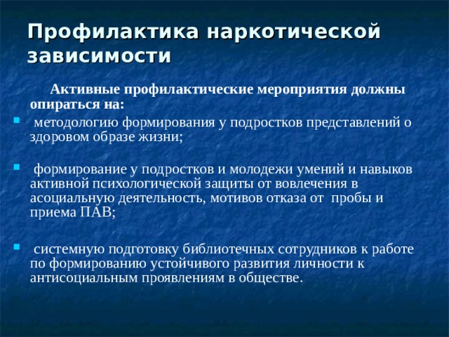 Профилактика наркотической зависимости  Активные профилактические мероприятия должны опираться на:  методологию формирования у подростков представлений о здоровом образе жизни;    формирование у подростков и молодежи умений и навыков активной психологической защиты от вовлечения в асоциальную деятельность, мотивов отказа от пробы и приема ПАВ;   системную подготовку библиотечных сотрудников к работе по формированию устойчивого развития личности к антисоциальным проявлениям в обществе. 