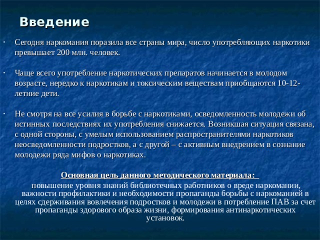 Введение    Сегодня наркомания поразила все страны мира, число употребляющих наркотики превышает 200 млн. человек. Чаще всего употребление наркотических препаратов начинается в молодом возрасте, нередко к наркотикам и токсическим веществам приобщаются 10-12-летние дети. Не смотря на все усилия в борьбе с наркотиками, осведомленность молодежи об истинных последствиях их употребления снижается. Возникшая ситуация связана, с одной стороны, с умелым использованием распространителями наркотиков неосведомленности подростков, а с другой – с активным внедрением в сознание молодежи ряда мифов о наркотиках. Основная цель данного методического материала:  п овышение уровня знаний библиотечных работников о вреде наркомании, важности профилактики и необходимости пропаганды борьбы с наркоманией в целях сдерживания вовлечения подростков и молодежи в потребление ПАВ за счет пропаганды здорового образа жизни, формирования антинаркотических установок. 