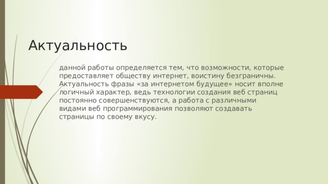 Актуальность данной работы определяется тем, что возможности, которые предоставляет обществу интернет, воистину безграничны. Актуальность фразы «за интернетом будущее» носит вполне логичный характер, ведь технологии создания веб страниц постоянно совершенствуются, а работа с различными видами веб программирования позволяют создавать страницы по своему вкусу.     