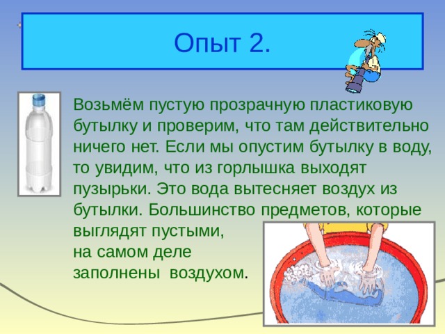 Опыт 2. Возьмём пустую прозрачную пластиковую бутылку и проверим, что там действительно ничего нет. Если мы опустим бутылку в воду, то увидим, что из горлышка выходят пузырьки. Это вода вытесняет воздух из бутылки. Большинство предметов, которые выглядят пустыми, на самом деле заполнены воздухом . 