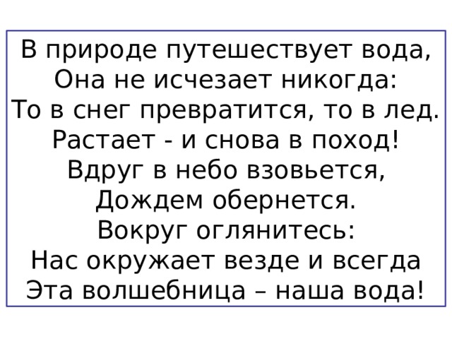 В природе путешествует вода, Она не исчезает никогда: То в снег превратится, то в лед. Растает - и снова в поход! Вдруг в небо взовьется, Дождем обернется. Вокруг оглянитесь: Нас окружает везде и всегда Эта волшебница – наша вода! 