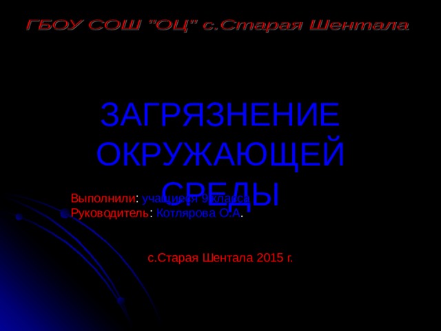 ЗАГРЯЗНЕНИЕ ОКРУЖАЮЩЕЙ СРЕДЫ Выполнили : учащиеся 9 класса Руководитель : Котлярова О.А . с.Старая Шентала 2015 г. 