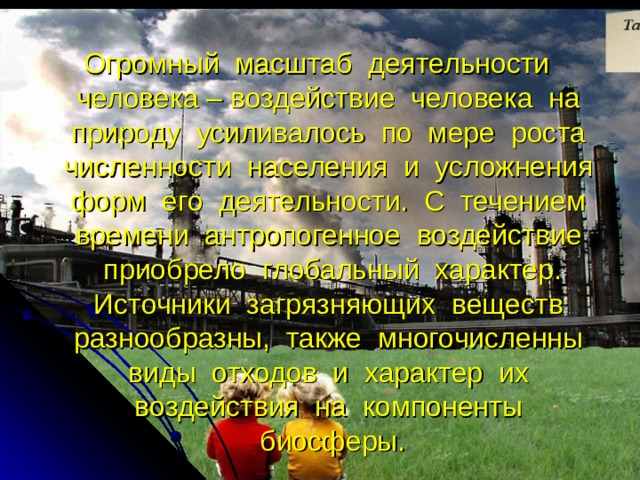 Огромный масштаб деятельности человека – воздействие человека на природу усиливалось по мере роста численности населения и усложнения форм его деятельности. С течением времени антропогенное воздействие приобрело глобальный характер. Источники загрязняющих веществ разнообразны, также многочисленны виды отходов и характер их воздействия на компоненты биосферы. 