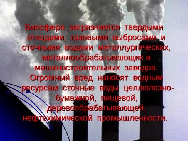  Биосфера загрязняется твердыми отходами, газовыми выбросами и сточными водами металлургических, металлообрабатывающих и машиностроительных заводов. Огромный вред наносят водным ресурсам сточные воды целлюлозно-бумажной, пищевой, деревообрабатывающей, нефтехимической промышленности. 
