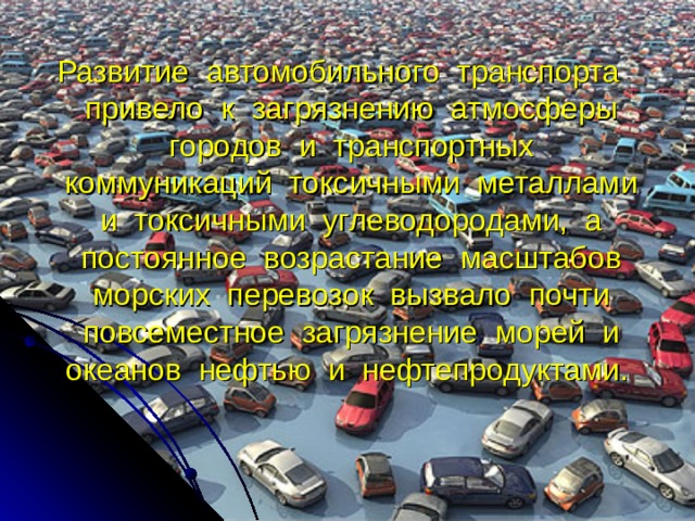 Развитие автомобильного транспорта привело к загрязнению атмосферы городов и транспортных коммуникаций токсичными металлами и токсичными углеводородами, а постоянное возрастание масштабов морских перевозок вызвало почти повсеместное загрязнение морей и океанов нефтью и нефтепродуктами. 