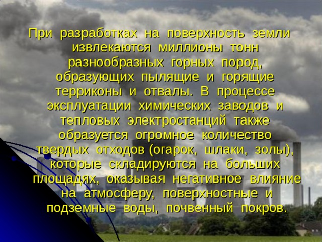 При разработках на поверхность земли извлекаются миллионы тонн разнообразных горных пород, образующих пылящие и горящие терриконы и отвалы. В процессе эксплуатации химических заводов и тепловых электростанций также образуется огромное количество твердых отходов (огарок, шлаки, золы), которые складируются на больших площадях, оказывая негативное влияние на атмосферу, поверхностные и подземные воды, почвенный покров. 