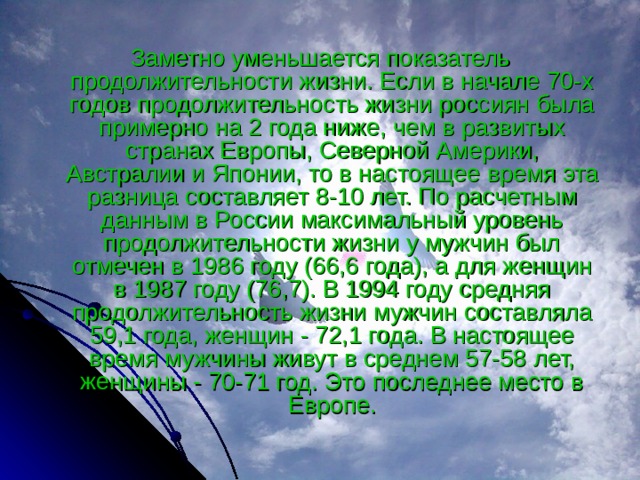 Заметно уменьшается показатель продолжительности жизни. Если в начале 70-х годов продолжительность жизни россиян была примерно на 2 года ниже, чем в развитых странах Европы, Северной Америки, Австралии и Японии, то в настоящее время эта разница составляет 8-10 лет. По расчетным данным в России максимальный уровень продолжительности жизни у мужчин был отмечен в 1986 году (66,6 года), а для женщин в 1987 году (76,7). В 1994 году средняя продолжительность жизни мужчин составляла 59,1 года, женщин - 72,1 года. В настоящее время мужчины живут в среднем 57-58 лет, женщины - 70-71 год. Это последнее место в Европе. 