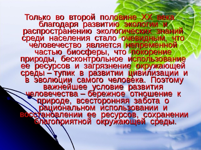 Только во второй половине XX века благодаря развитию экологии и распространению экологических знаний среди населения стало очевидным, что человечество является непременной частью биосферы, что покорение природы, бесконтрольное использование ее ресурсов и загрязнение окружающей среды – тупик в развитии цивилизации и в эволюции самого человека. Поэтому важнейшее условие развития человечества – бережное отношение к природе, всесторонняя забота о рациональном использовании и восстановлении ее ресурсов, сохранении благоприятной окружающей среды. 