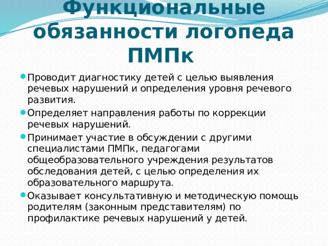 Функциональные обязанности логопеда ПМПк Проводит диагностику детей с целью выявления речевых нарушений и определения уровня речевого развития. Определяет направления работы по коррекции речевых нарушений. Принимает участие в обсуждении с другими специалистами ПМПк, педагогами общеобразовательного учреждения результатов обследования детей, с целью опре­деления их образовательного маршрута. Оказывает консультативную и методическую помощь родителям (законным представителям) по профилактике речевых нарушений у детей. 