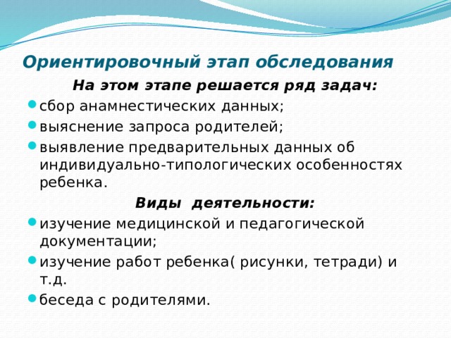 Ориентировочный этап обследования   На этом этапе решается ряд задач: сбор анамнестических данных; выяснение запроса родителей; выявление предварительных данных об индивидуально-типологических особенностях ребенка. Виды деятельности: изучение медицинской и педагогической документации; изучение работ ребенка( рисунки, тетради) и т.д. беседа с родителями. 