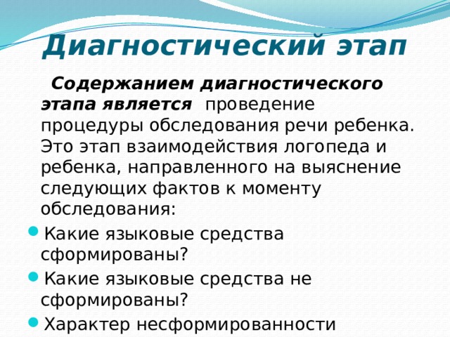 Диагностический этап    Содержанием диагностического этапа является проведение процедуры обследования речи ребенка. Это этап взаимодействия логопеда и ребенка, направленного на выяснение следующих фактов к моменту обследования: Какие языковые средства сформированы? Какие языковые средства не сформированы? Характер несформированности языковых средств. 