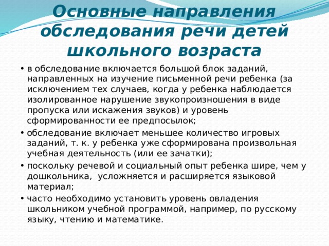 Основные направления обследования речи детей школьного возраста   •  в обследование включается большой блок заданий, направленных на изучение письменной речи ребенка (за исключением тех случаев, когда у ребенка наблюдается изолированное нарушение звукопроизношения в виде пропуска или искажения звуков) и уровень сформированности ее предпосылок; •  обследование включает меньшее количество игровых заданий, т. к. у ребенка уже сформирована произвольная учебная деятельность (или ее зачатки); •  поскольку речевой и социальный опыт ребенка шире, чем у дошкольника, усложняется и расширяется языковой материал; •  часто необходимо установить уровень овладения школьником учебной программой, например, по русскому языку, чтению и математике. 