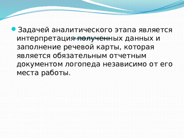         Аналитический этап      Задачей аналитического этапа является интерпретация полученных данных и заполнение речевой карты, которая является обязательным отчетным документом логопеда независимо от его места работы. 