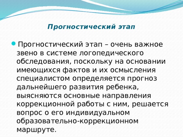 Прогностический этап   Прогностический этап – очень важное звено в системе логопедического обследования, поскольку на основании имеющихся фактов и их осмысления специалистом определяется прогноз дальнейшего развития ребенка, выясняются основные направления коррекционной работы с ним, решается вопрос о его индивидуальном образовательно-коррекционном маршруте. 