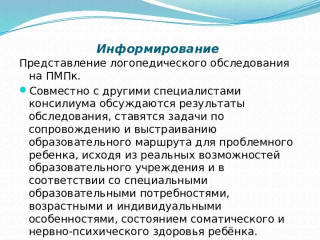    Информирование   Представление логопедического обследования на ПМПк. Совместно с другими специалистами консилиума обсуждаются результаты обследования, ставятся задачи по сопровождению и выстраиванию образовательного маршрута для проблемного ребенка, исходя из реальных возможностей образовательного учреждения и в соответствии со специальными образовательными потребностями, возрастными и индивидуальными особенностями, состоянием соматического и нервно-психического здоровья ребёнка.  В итоге это позволяет сделать прогноз и наметить пути дальнейшего коррекционного сопровождения. 