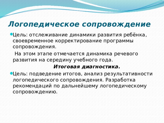 Логопедическое сопровождение   Цель: отслеживание динамики развития ребёнка, своевременное корректирование программы сопровождения.  На этом этапе отмечается динамика речевого развития на середину учебного года.  Итоговая диагностика. Цель: подведение итогов, анализ результативности логопедического сопровождения. Разработка рекомендаций по дальнейшему логопедическому сопровождению.   