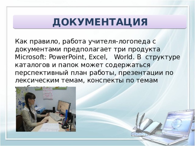 ДОКУМЕНТАЦИЯ Как правило, работа учителя-логопеда с документами предполагает три продукта Microsoft: PowerPoint, Excel, World. В структуре каталогов и папок может содержаться перспективный план работы, презентации по лексическим темам, конспекты по темам учебного плана. 