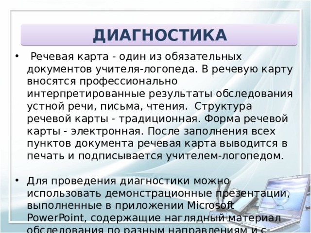 ДИАГНОСТИКА  Речевая карта - один из обязательных документов учителя-логопеда. В речевую карту вносятся профессионально интерпретированные результаты обследования устной речи, письма, чтения.  Структура речевой карты - традиционная. Форма речевой карты - электронная. После заполнения всех пунктов документа речевая карта выводится в печать и подписывается учителем-логопедом. Для проведения диагностики можно использовать демонстрационные презентации, выполненные в приложении Microsoft PowerPoint, содержащие наглядный материал обследования по разным направлениям и с учетом возрастных особенностей ребенка 