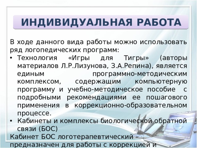 ИНДИВИДУАЛЬНАЯ РАБОТА В ходе данного вида работы можно использовать ряд логопедических программ: Технология «Игры для Тигры» (авторы материалов Л.Р.Лизунова, З.А.Репина), является единым программно-методическим комплексом, содержащим компьютерную программу и учебно-методическое пособие с подробными рекомендациями ее пошагового применения в коррекционно-образовательном процессе. Кабинеты и комплексы биологической обратной связи (БОС) Кабинет БОС логотерапевтический – предназначен для работы с коррекцией и совершенствованием функции речи, позволяет лечить заболевания связанные с высокими речевыми нагрузками ( заикание, дисграфия, дислексия, речевая тревога, нарушение темпа речи). 