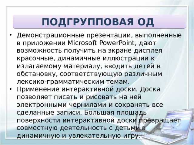ПОДГРУППОВАЯ ОД Демонстрационные презентации, выполненные в приложении Microsoft PowerPoint, дают возможность получить на экране дисплея красочные, динамичные иллюстрации к излагаемому материалу, вводить детей в обстановку, соответствующую различным лексико-грамматическим темам. Применение интерактивной доски. Доска позволяет писать и рисовать на ней электронными чернилами и сохранять все сделанные записи. Большая площадь поверхности интерактивной доски превращает совместную деятельность с детьми в динамичную и увлекательную игру. 